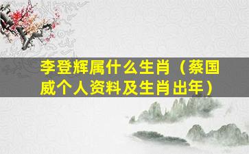 李登辉属什么生肖（蔡国威个人资料及生肖出年）