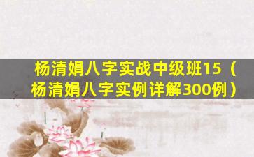 杨清娟八字实战中级班15（杨清娟八字实例详解300例）