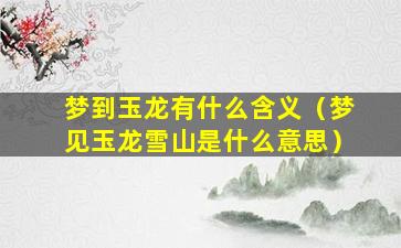 梦到玉龙有什么含义（梦见玉龙雪山是什么意思）