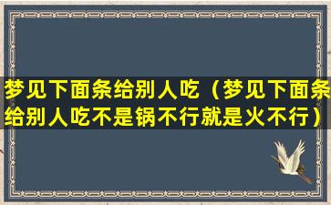 梦见下面条给别人吃（梦见下面条给别人吃不是锅不行就是火不行）