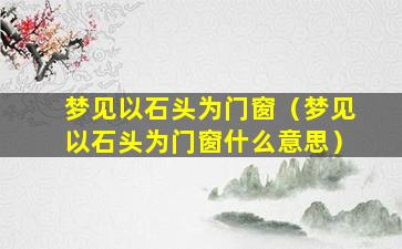 梦见以石头为门窗（梦见以石头为门窗什么意思）