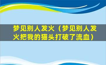 梦见别人发火（梦见别人发火把我的猫头打破了流血）