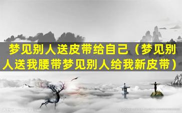 梦见别人送皮带给自己（梦见别人送我腰带梦见别人给我新皮带）