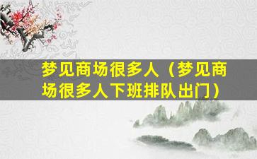 梦见商场很多人（梦见商场很多人下班排队出门）