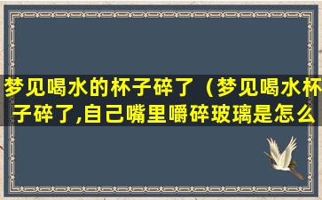 梦见喝水的杯子碎了（梦见喝水杯子碎了,自己嘴里嚼碎玻璃是怎么回事）