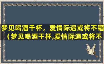 梦见喝酒干杯，爱情际遇或将不错（梦见喝酒干杯,爱情际遇或将不错）