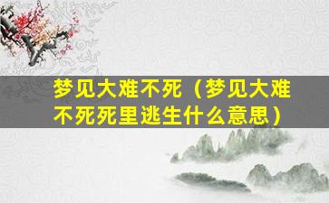 梦见大难不死（梦见大难不死死里逃生什么意思）