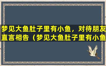 梦见大鱼肚子里有小鱼，对待朋友直言相告（梦见大鱼肚子里有小鱼,对待朋友直言相告）