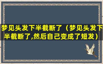 梦见头发下半截断了（梦见头发下半截断了,然后自己变成了短发）