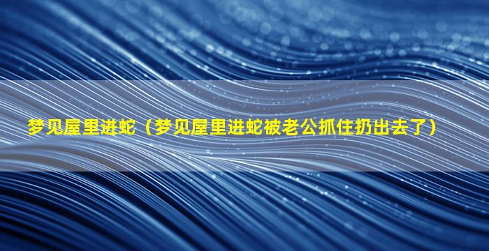 梦见屋里进蛇（梦见屋里进蛇被老公抓住扔出去了）