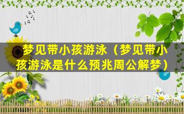 梦见带小孩游泳（梦见带小孩游泳是什么预兆周公解梦）