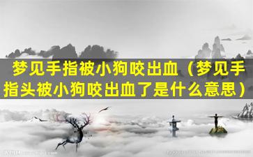 梦见手指被小狗咬出血（梦见手指头被小狗咬出血了是什么意思）