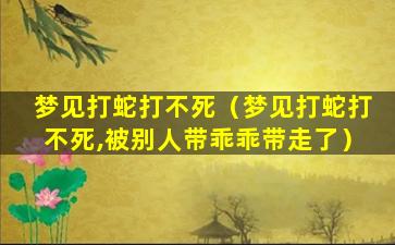 梦见打蛇打不死（梦见打蛇打不死,被别人带乖乖带走了）