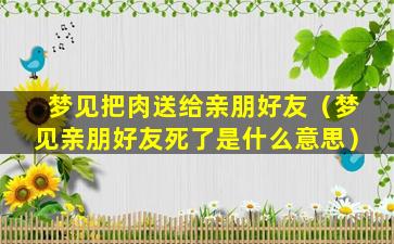 梦见把肉送给亲朋好友（梦见亲朋好友死了是什么意思）