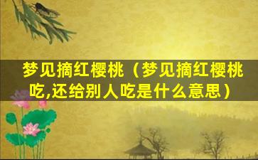 梦见摘红樱桃（梦见摘红樱桃吃,还给别人吃是什么意思）