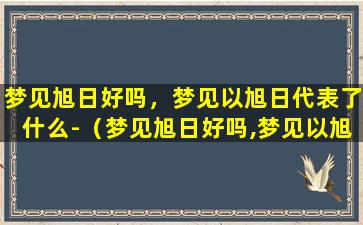 梦见旭日好吗，梦见以旭日代表了什么-（梦见旭日好吗,梦见以旭日代表了什么-）