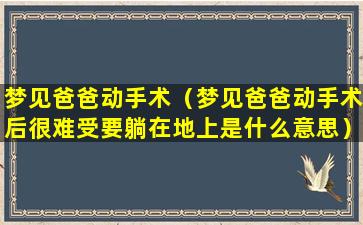 梦见爸爸动手术（梦见爸爸动手术后很难受要躺在地上是什么意思）