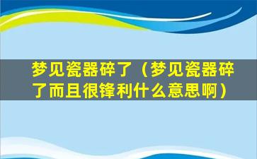 梦见瓷器碎了（梦见瓷器碎了而且很锋利什么意思啊）