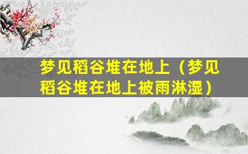 梦见稻谷堆在地上（梦见稻谷堆在地上被雨淋湿）