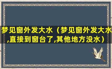 梦见窗外发大水（梦见窗外发大水,直接到窗台了,其他地方没水）