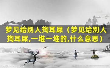 梦见给别人掏耳屎（梦见给别人掏耳屎,一堆一堆的,什么意思）