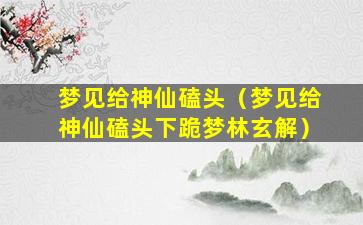 梦见给神仙磕头（梦见给神仙磕头下跪梦林玄解）