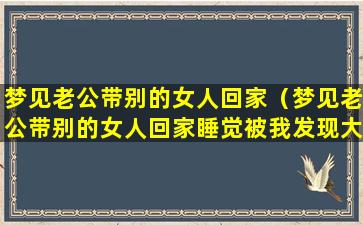 梦见老公带别的女人回家（梦见老公带别的女人回家睡觉被我发现大闹一场）