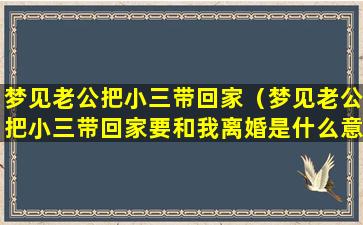 梦见老公把小三带回家（梦见老公把小三带回家要和我离婚是什么意思）