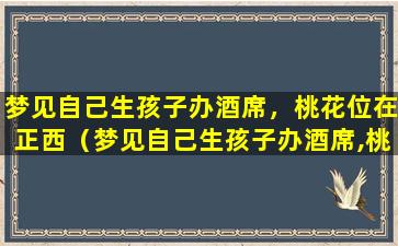 梦见自己生孩子办酒席，桃花位在正西（梦见自己生孩子办酒席,桃花位在正西）