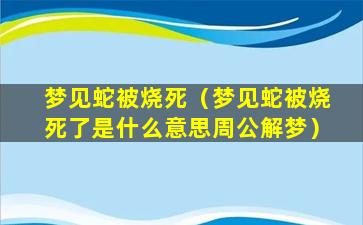 梦见蛇被烧死（梦见蛇被烧死了是什么意思周公解梦）