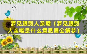 梦见跟别人亲嘴（梦见跟别人亲嘴是什么意思周公解梦）