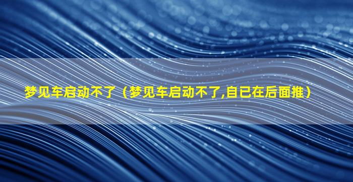 梦见车启动不了（梦见车启动不了,自已在后面推）