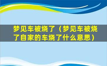 梦见车被烧了（梦见车被烧了自家的车烧了什么意思）