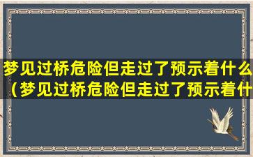 梦见过桥危险但走过了预示着什么（梦见过桥危险但走过了预示着什么预兆）