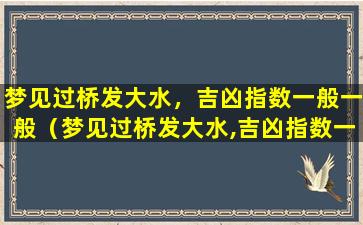 梦见过桥发大水，吉凶指数一般一般（梦见过桥发大水,吉凶指数一般一般）