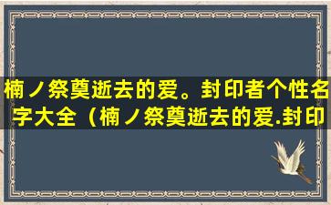 楠ノ祭奠逝去的爱。封印者个性名字大全（楠ノ祭奠逝去的爱.封印者个性名字大全）