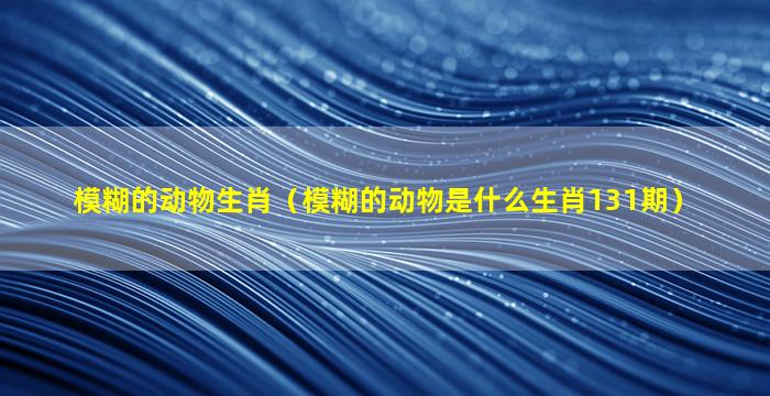 模糊的动物生肖（模糊的动物是什么生肖131期）