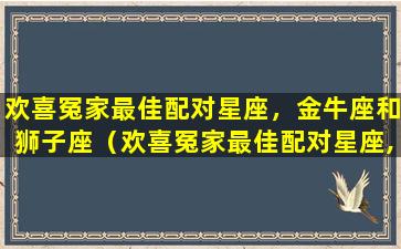 欢喜冤家最佳配对星座，金牛座和狮子座（欢喜冤家最佳配对星座,金牛座和狮子座）