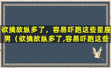 欲擒故纵多了，容易吓跑这些星座男（欲擒故纵多了,容易吓跑这些星座男）