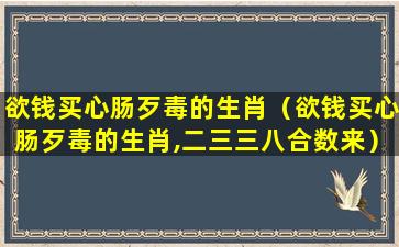 欲钱买心肠歹毒的生肖（欲钱买心肠歹毒的生肖,二三三八合数来）