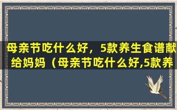 母亲节吃什么好，5款养生食谱献给妈妈（母亲节吃什么好,5款养生食谱献给妈妈）