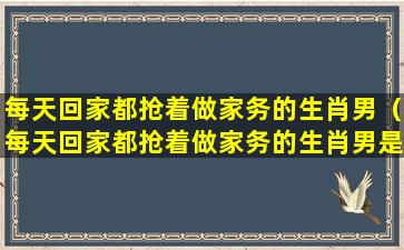 每天回家都抢着做家务的生肖男（每天回家都抢着做家务的生肖男是什么）