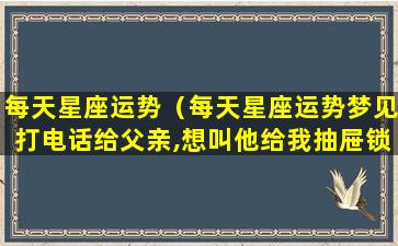 每天星座运势（每天星座运势梦见打电话给父亲,想叫他给我抽屉锁下）