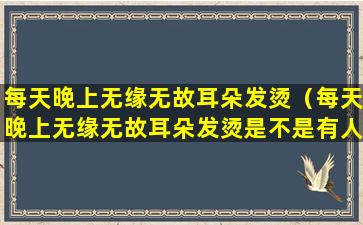 每天晚上无缘无故耳朵发烫（每天晚上无缘无故耳朵发烫是不是有人在想）