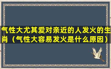 气性大尤其爱对亲近的人发火的生肖（气性大容易发火是什么原因）