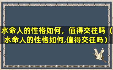 水命人的性格如何，值得交往吗（水命人的性格如何,值得交往吗）