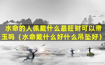 水命的人佩戴什么最旺财可以带玉吗（水命戴什么好什么吊坠好）