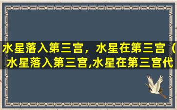 水星落入第三宫，水星在第三宫（水星落入第三宫,水星在第三宫代表什么）