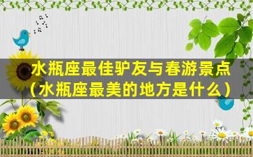 水瓶座最佳驴友与春游景点（水瓶座最美的地方是什么）