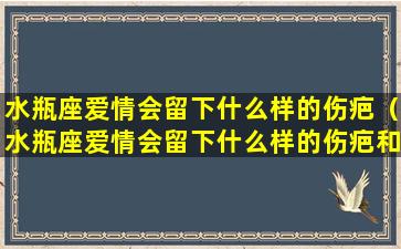 水瓶座爱情会留下什么样的伤疤（水瓶座爱情会留下什么样的伤疤和痕迹）